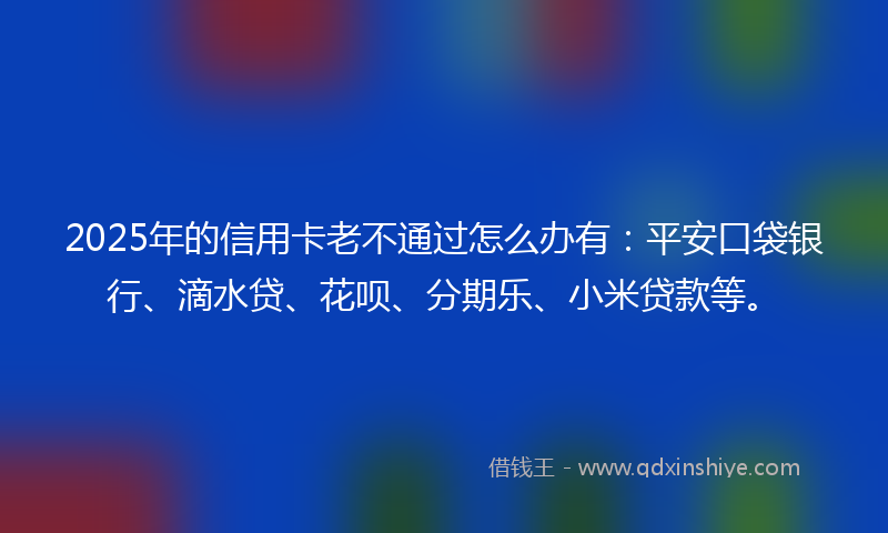 2025年的信用卡老不通过怎么办有：平安口袋银行、滴水贷、花呗、分期乐、小米贷款等。