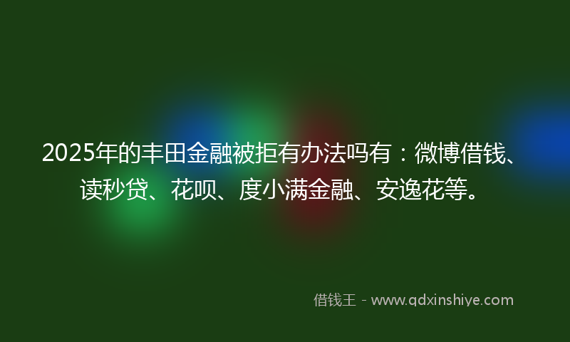 2025年的丰田金融被拒有办法吗有：微博借钱、读秒贷、花呗、度小满金融、安逸花等。