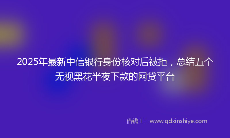 2025年最新中信银行身份核对后被拒，总结五个无视黑花半夜下款的网贷平台