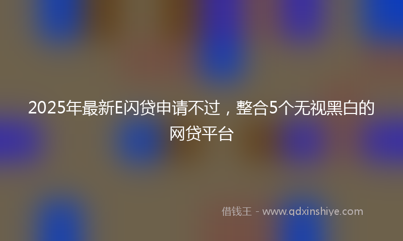 2025年最新E闪贷申请不过，整合5个无视黑白的网贷平台