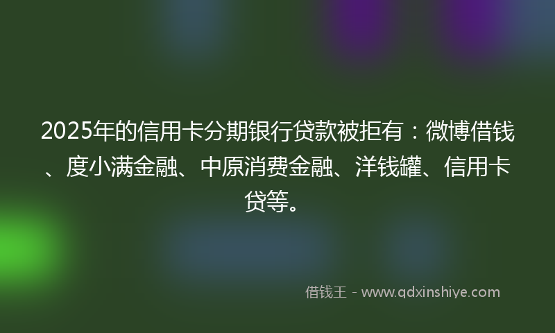 2025年的信用卡分期银行贷款被拒有：微博借钱、度小满金融、中原消费金融、洋钱罐、信用卡贷等。