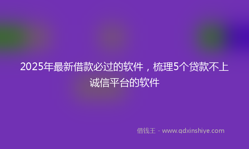2025年最新借款必过的软件，梳理5个贷款不上诚信平台的软件