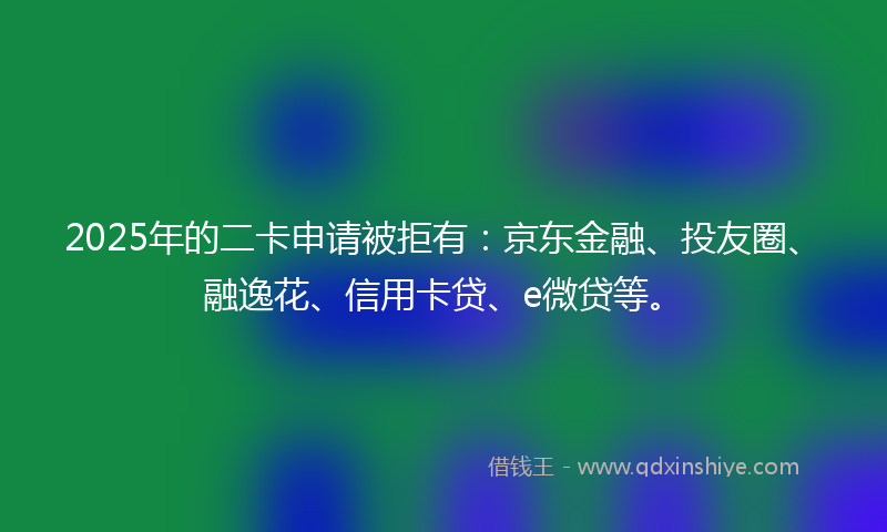 2025年的二卡申请被拒有：京东金融、投友圈、融逸花、信用卡贷、e微贷等。