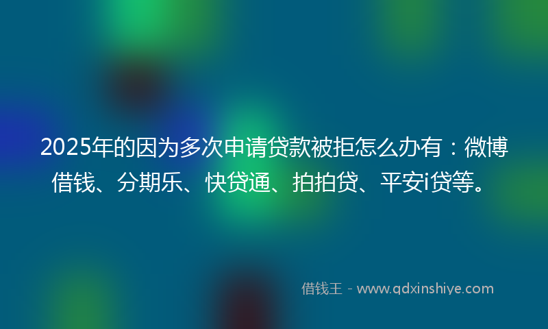 2025年的因为多次申请贷款被拒怎么办有：微博借钱、分期乐、快贷通、拍拍贷、平安i贷等。
