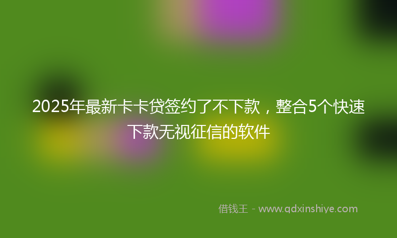 2025年最新卡卡贷签约了不下款，整合5个快速下款无视征信的软件