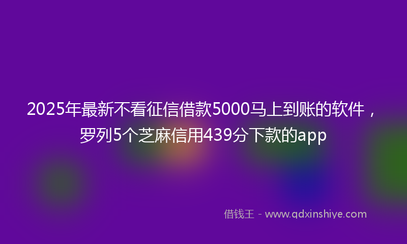 2025年最新不看征信借款5000马上到账的软件，罗列5个芝麻信用439分下款的app
