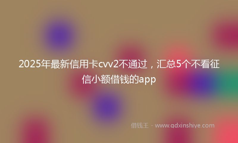 2025年最新信用卡cvv2不通过，汇总5个不看征信小额借钱的app