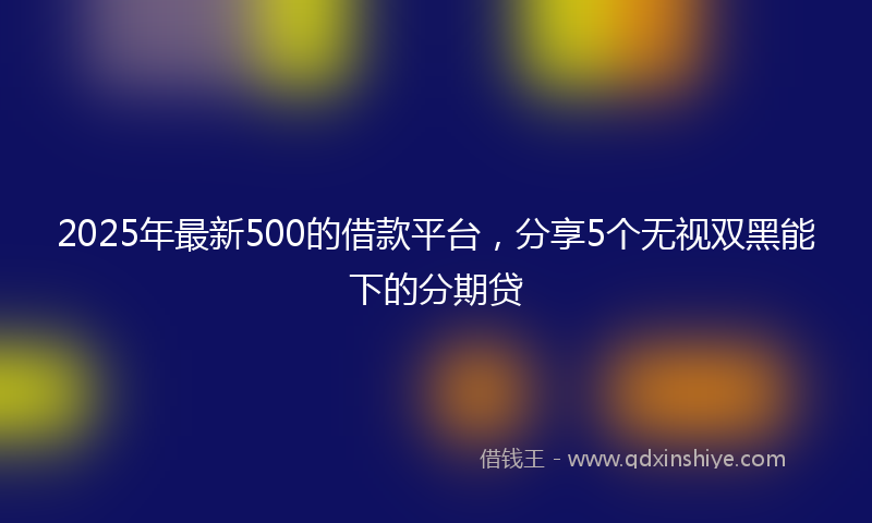 2025年最新500的借款平台，分享5个无视双黑能下的分期贷