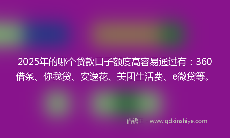 2025年的哪个贷款口子额度高容易通过有：360借条、你我贷、安逸花、美团生活费、e微贷等。