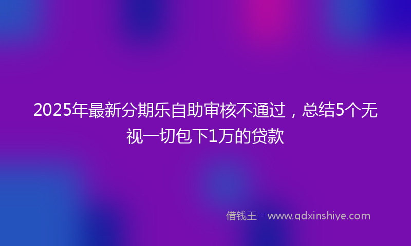 2025年最新分期乐自助审核不通过，总结5个无视一切包下1万的贷款