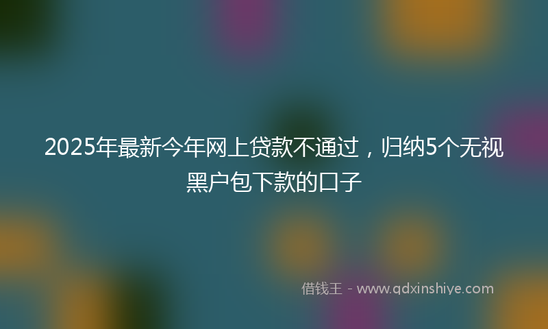 2025年最新今年网上贷款不通过，归纳5个无视黑户包下款的口子
