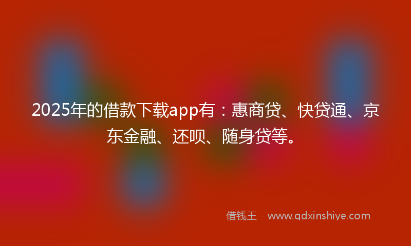 2025年的借款下载app有：惠商贷、快贷通、京东金融、还呗、随身贷等。