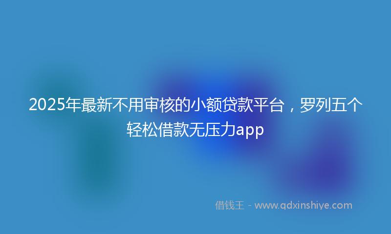 2025年最新不用审核的小额贷款平台，罗列五个轻松借款无压力app