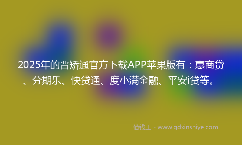 2025年的晋矫通官方下载APP苹果版有：惠商贷、分期乐、快贷通、度小满金融、平安i贷等。