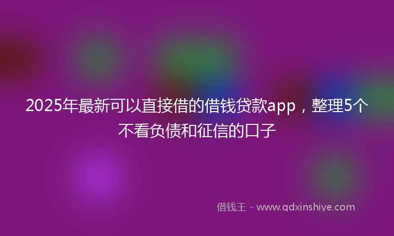 2025年最新可以直接借的借钱贷款app，整理5个不看负债和征信的口子
