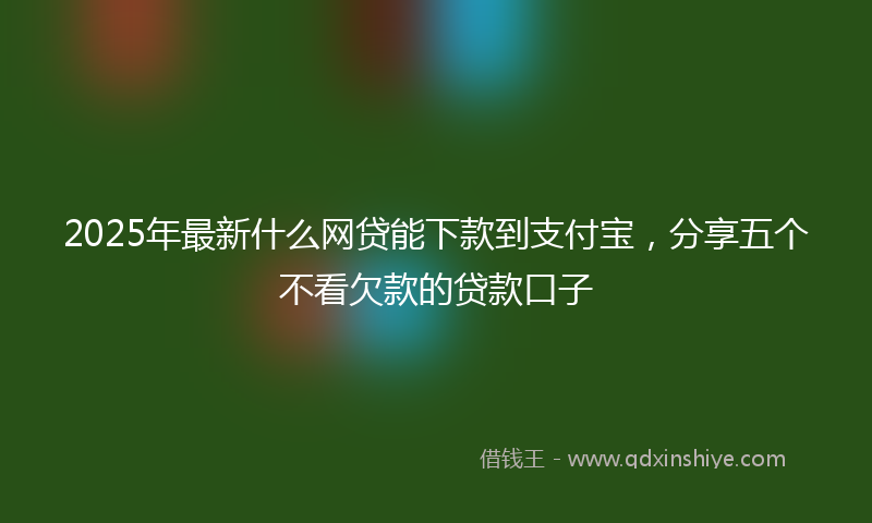 2025年最新什么网贷能下款到支付宝，分享五个不看欠款的贷款口子