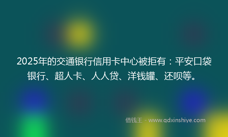 2025年的交通银行信用卡中心被拒有：平安口袋银行、超人卡、人人贷、洋钱罐、还呗等。