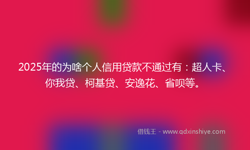 2025年的为啥个人信用贷款不通过有：超人卡、你我贷、柯基贷、安逸花、省呗等。