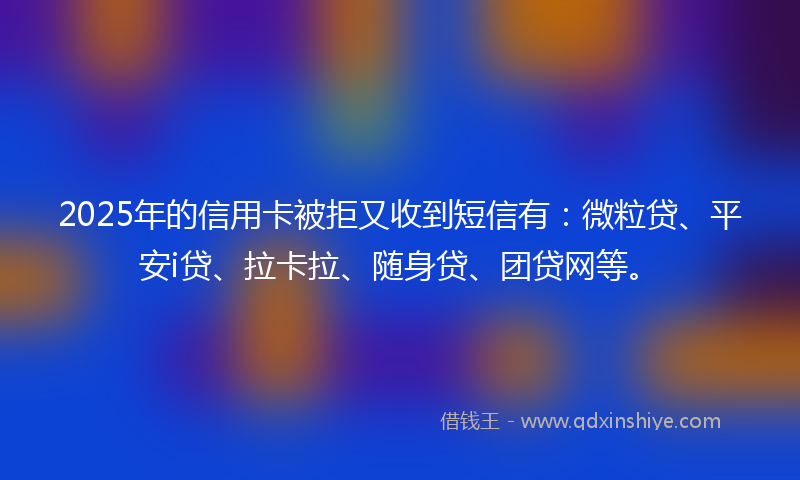 2025年的信用卡被拒又收到短信有：微粒贷、平安i贷、拉卡拉、随身贷、团贷网等。