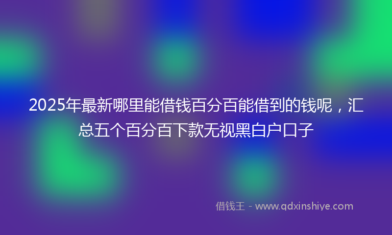 2025年最新哪里能借钱百分百能借到的钱呢，汇总五个百分百下款无视黑白户口子