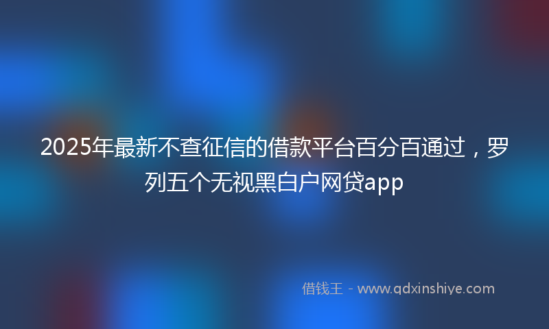 2025年最新不查征信的借款平台百分百通过，罗列五个无视黑白户网贷app