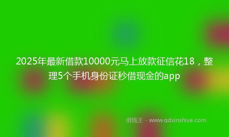2025年最新借款10000元马上放款征信花18，整理5个手机身份证秒借现金的app