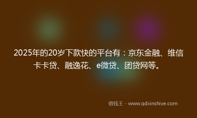 2025年的20岁下款快的平台有：京东金融、维信卡卡贷、融逸花、e微贷、团贷网等。