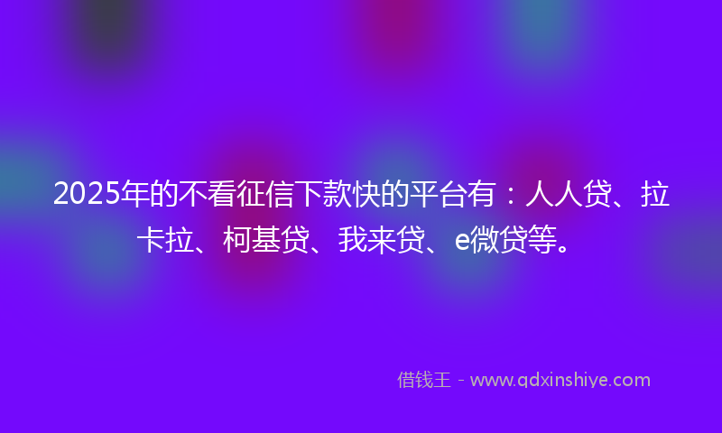 2025年的不看征信下款快的平台有：人人贷、拉卡拉、柯基贷、我来贷、e微贷等。