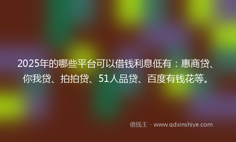 2025年的哪些平台可以借钱利息低有：惠商贷、你我贷、拍拍贷、51人品贷、百度有钱花等。