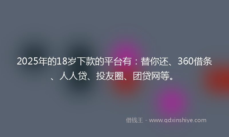 2025年的18岁下款的平台有：替你还、360借条、人人贷、投友圈、团贷网等。
