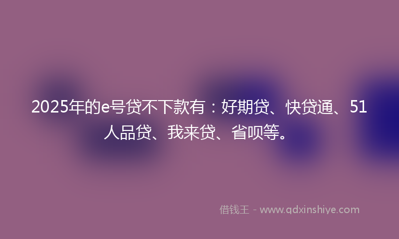2025年的e号贷不下款有：好期贷、快贷通、51人品贷、我来贷、省呗等。