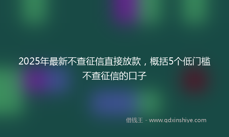 2025年最新不查征信直接放款，概括5个低门槛不查征信的口子