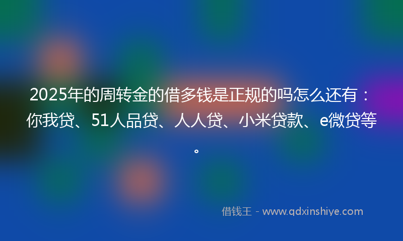 2025年的周转金的借多钱是正规的吗怎么还有：你我贷、51人品贷、人人贷、小米贷款、e微贷等。