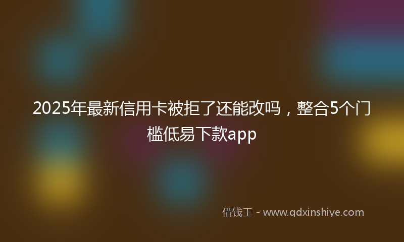 2025年最新信用卡被拒了还能改吗，整合5个门槛低易下款app