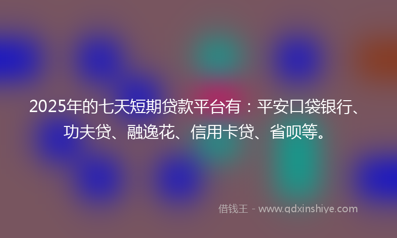 2025年的七天短期贷款平台有：平安口袋银行、功夫贷、融逸花、信用卡贷、省呗等。