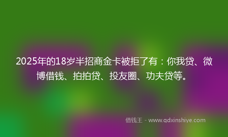 2025年的18岁半招商金卡被拒了有：你我贷、微博借钱、拍拍贷、投友圈、功夫贷等。
