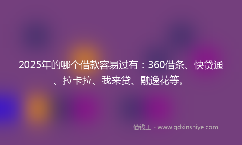 2025年的哪个借款容易过有：360借条、快贷通、拉卡拉、我来贷、融逸花等。
