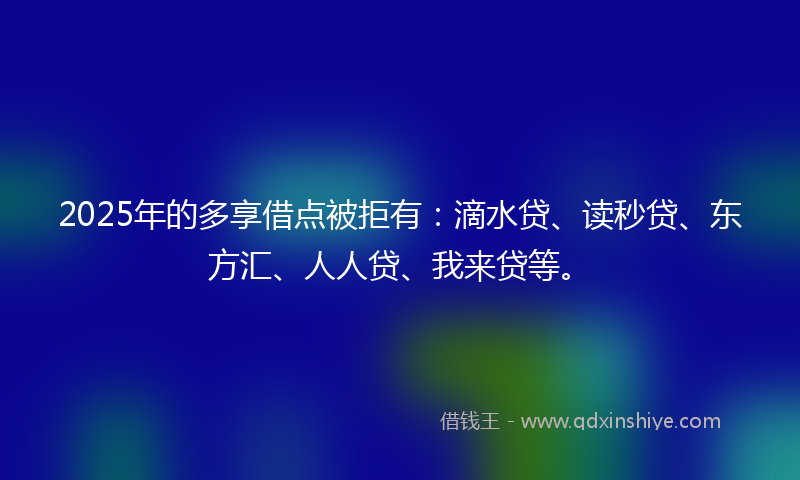 2025年的多享借点被拒有：滴水贷、读秒贷、东方汇、人人贷、我来贷等。