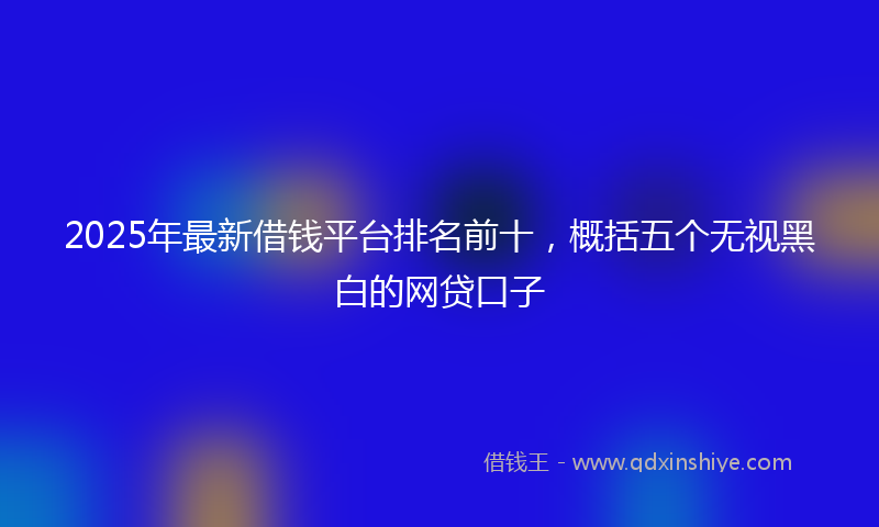2025年最新借钱平台排名前十，概括五个无视黑白的网贷口子