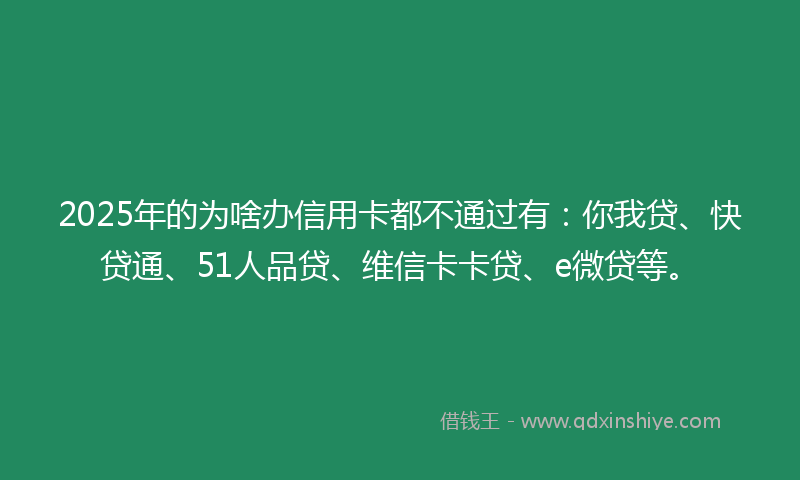 2025年的为啥办信用卡都不通过有：你我贷、快贷通、51人品贷、维信卡卡贷、e微贷等。