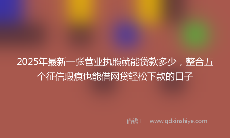 2025年最新一张营业执照就能贷款多少，整合五个征信瑕疵也能借网贷轻松下款的口子