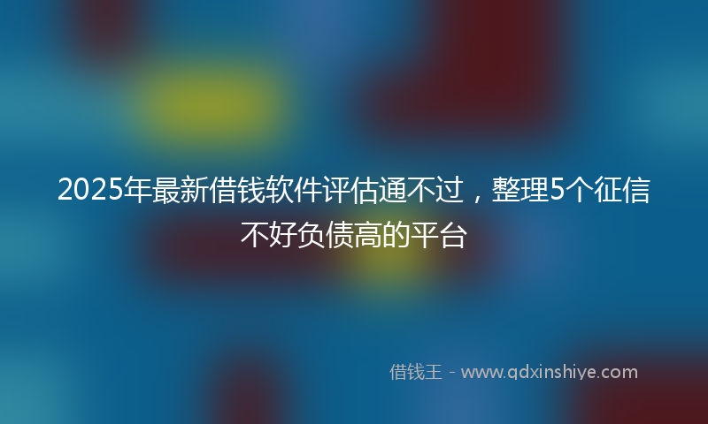 2025年最新借钱软件评估通不过，整理5个征信不好负债高的平台