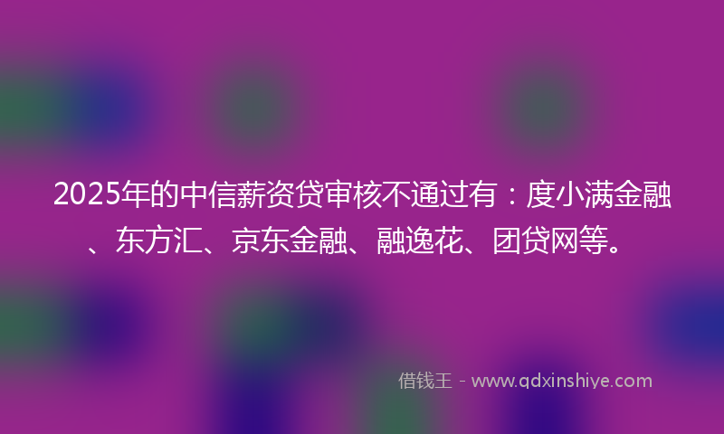 2025年的中信薪资贷审核不通过有：度小满金融、东方汇、京东金融、融逸花、团贷网等。