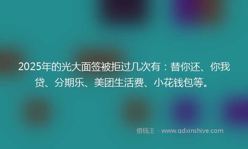 2025年的光大面签被拒过几次有：替你还、你我贷、分期乐、美团生活费、小花钱包等。