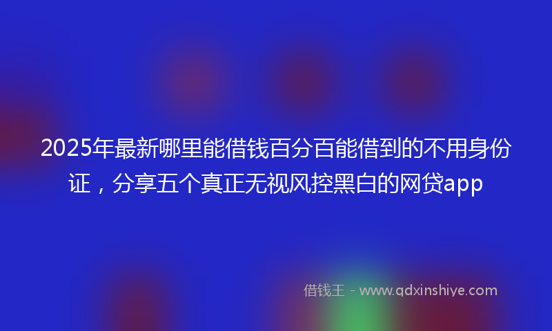 2025年最新哪里能借钱百分百能借到的不用身份证，分享五个真正无视风控黑白的网贷app