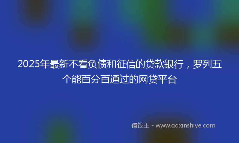 2025年最新不看负债和征信的贷款银行，罗列五个能百分百通过的网贷平台