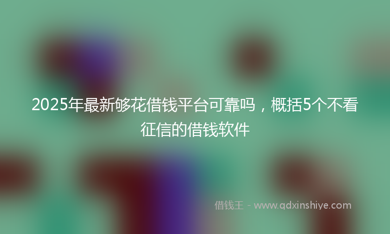 2025年最新够花借钱平台可靠吗，概括5个不看征信的借钱软件
