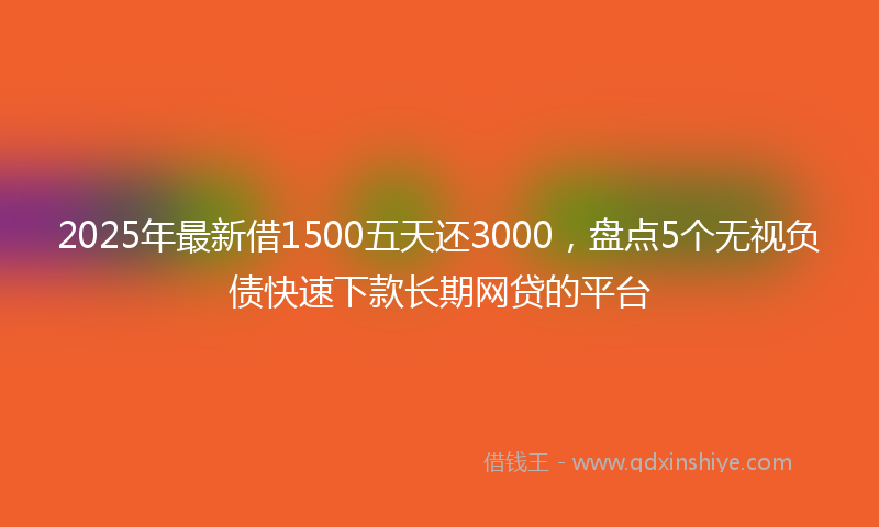 2025年最新借1500五天还3000，盘点5个无视负债快速下款长期网贷的平台