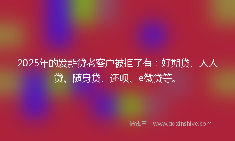 2025年的发薪贷老客户被拒了有：好期贷、人人贷、随身贷、还呗、e微贷等。