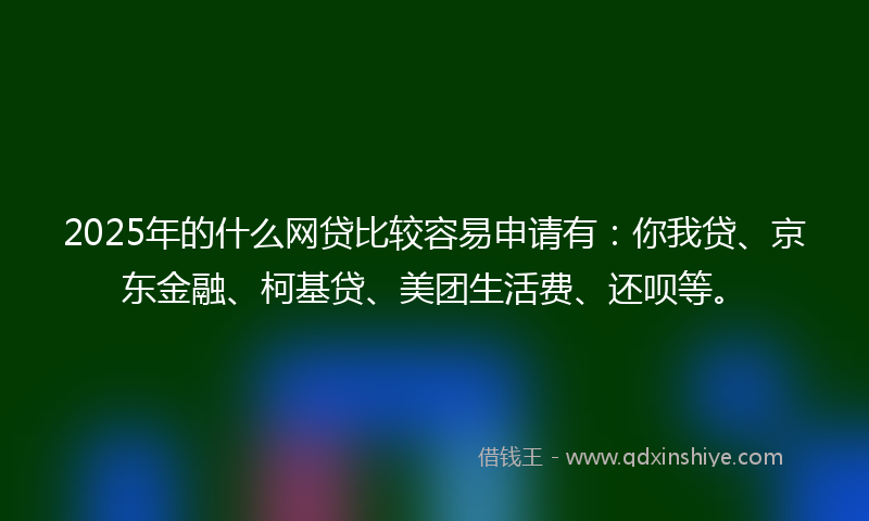 2025年的什么网贷比较容易申请有：你我贷、京东金融、柯基贷、美团生活费、还呗等。